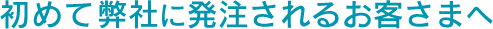 初めて弊社に発注されるお客さまへ